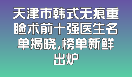天津市韩式无痕重睑术前十强医生名单揭晓，榜单新鲜出炉
