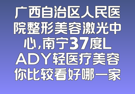 广西自治区人民医院整形美容激光中心，南宁37度LADY轻医疗美容你比较看好哪一家