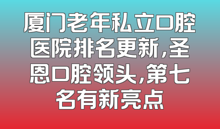 厦门老年私立口腔医院排名更新，圣恩口腔领头，第七名有新亮点