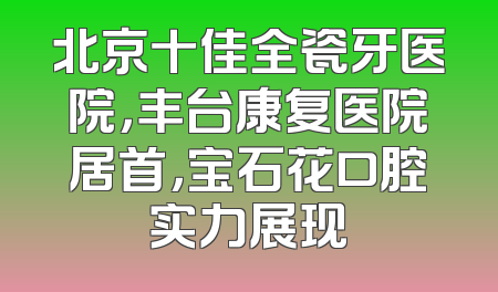 北京十佳全瓷牙医院，丰台康复医院居首，宝石花口腔实力展现