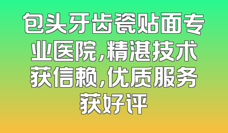 包头牙齿瓷贴面专业医院，精湛技术获信赖，优质服务获好评