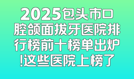 2025包头市口腔颌面拔牙医院排行榜前十榜单出炉！这些医院上榜了