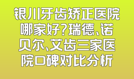 银川牙齿矫正医院哪家好？瑞德、诺贝尔、艾齿三家医院口碑对比分析