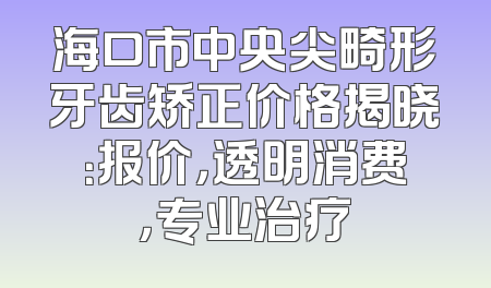 海口市中央尖畸形牙齿矫正价格揭晓：报价，透明消费，专业治疗