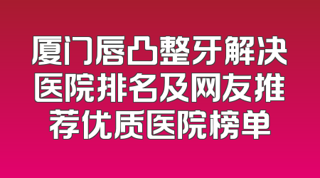 厦门唇凸整牙解决医院排名及网友推荐优质医院榜单