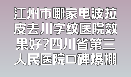 江州市哪家电波拉皮去川字纹医院效果好？四川省第三人民医院口碑爆棚
