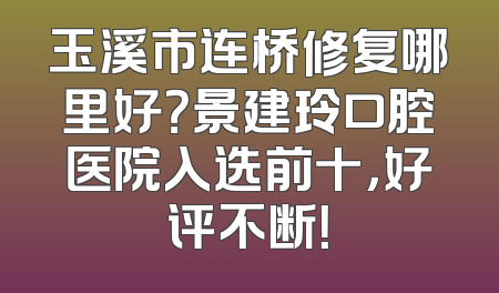玉溪市连桥修复哪里好？景建玲口腔医院入选前十，好评不断！