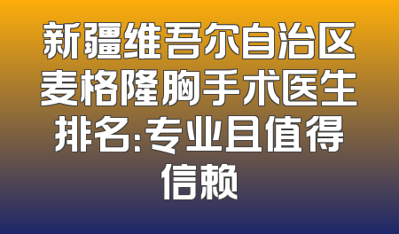 新疆维吾尔自治区麦格隆胸手术医生排名：专业且值得信赖