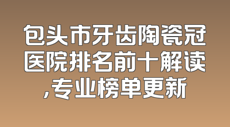包头市牙齿陶瓷冠医院排名前十解读，专业榜单更新