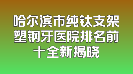 哈尔滨市纯钛支架塑钢牙医院排名前十全新揭晓