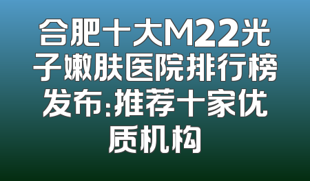 合肥十大M22光子嫩肤医院排行榜发布：推荐十家优质机构