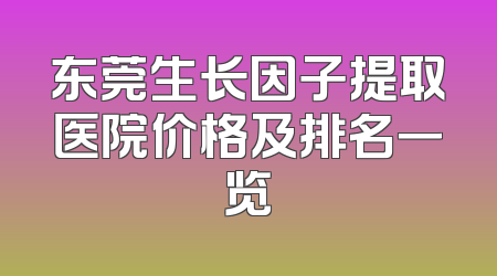 东莞生长因子提取医院价格及排名一览