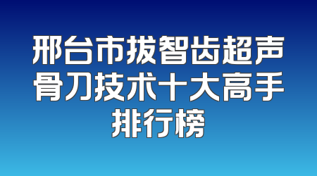 邢台市拔智齿超声骨刀技术十大高手排行榜
