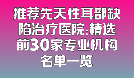 推荐先天性耳部缺陷治疗医院：精选前30家专业机构名单一览