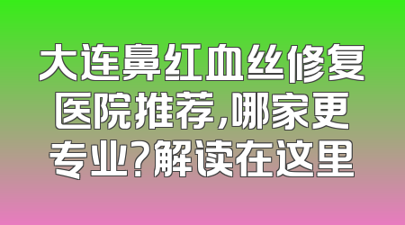 大连鼻红血丝修复医院推荐，哪家更专业？解读在这里