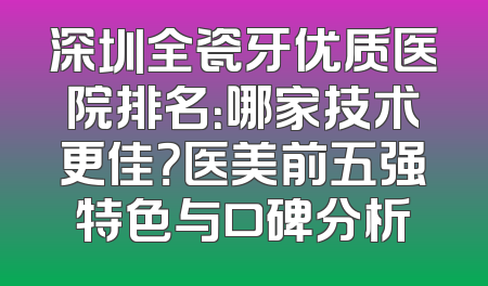 深圳全瓷牙优质医院排名：哪家技术更佳？医美前五强特色与口碑分析