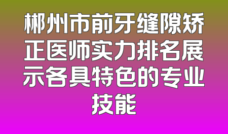 郴州市前牙缝隙矫正医师实力排名展示各具特色的专业技能