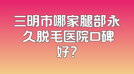 三明市哪家腿部永 久脱毛医院口碑好？