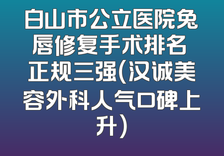 白山市公立医院兔唇修复手术排名 正规三强（汉诚美容外科人气口碑上升）