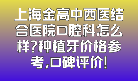 上海金高中西医结合医院口腔科怎么样？种植牙价格参考，口碑评价！