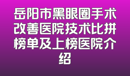 岳阳市黑眼圈手术改善医院技术比拼榜单及上榜医院介绍