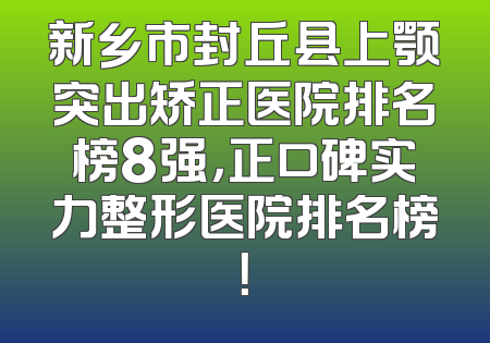 新乡市封丘县上颚突出矫正医院排名榜8强，正口碑实力整形医院排名榜！