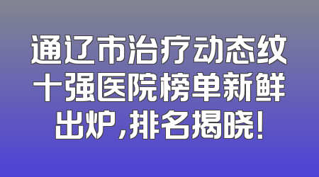 通辽市治疗动态纹十强医院榜单新鲜出炉，排名揭晓！