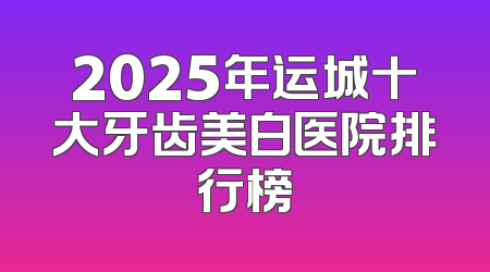 2025年运城十大牙齿美白医院排行榜
