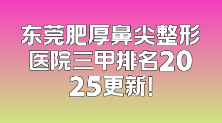 东莞肥厚鼻尖整形医院三甲排名2025更新！