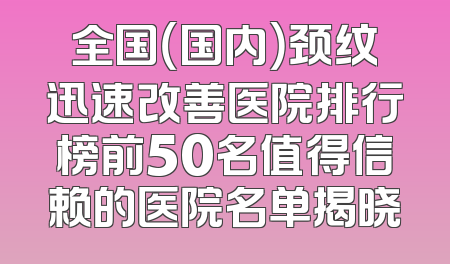 全国（国内）颈纹迅速改善医院排行榜前50名值得信赖的医院名单揭晓