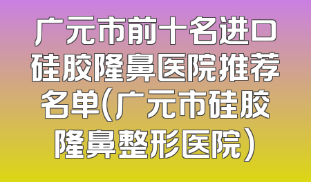 广元市前十名进口硅胶隆鼻医院推荐名单（广元市硅胶隆鼻整形医院）