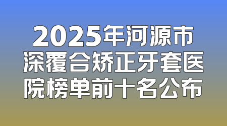 2025年河源市深覆合矫正牙套医院榜单前十名公布