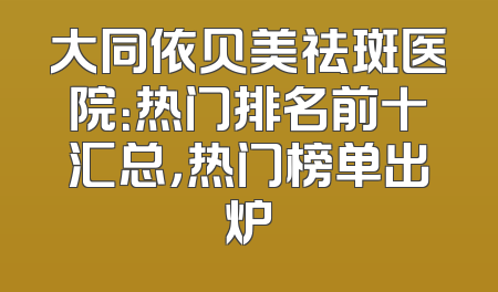 大同依贝美祛斑医院：热门排名前十汇总，热门榜单出炉