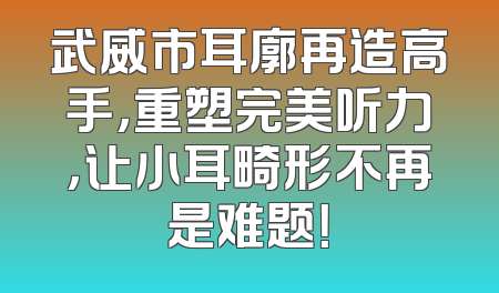 武威市耳廓再造高手，重塑完美听力，让小耳畸形不再是难题！