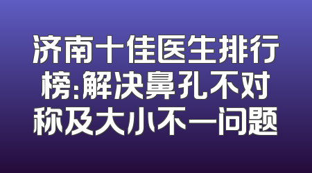 济南十佳医生排行榜：解决鼻孔不对称及大小不一问题