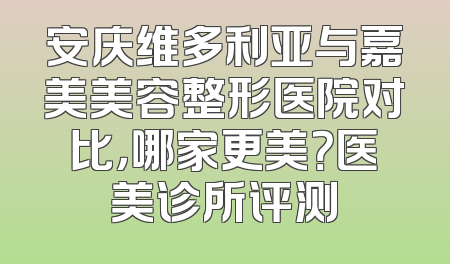 安庆维多利亚与嘉美美容整形医院对比，哪家更美？医美诊所评测