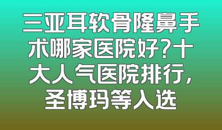 三亚耳软骨隆鼻手术哪家医院好？十大人气医院排行，圣博玛等入选