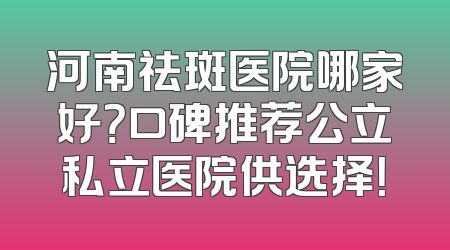 河南祛斑医院哪家好？口碑推荐公立私立医院供选择！