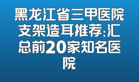 黑龙江省三甲医院支架造耳推荐：汇总前20家知名医院