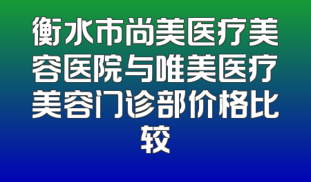衡水市尚美医疗美容医院与唯美医疗美容门诊部价格比较
