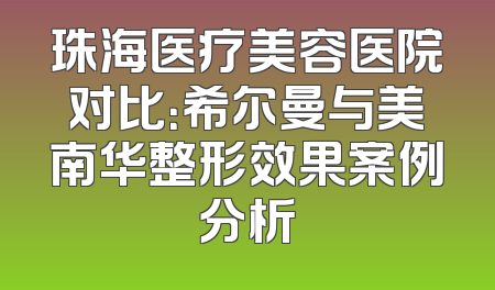 珠海医疗美容医院对比：希尔曼与美南华整形效果案例分析