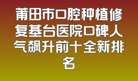 莆田市口腔种植修复基台医院口碑人气飙升前十全新排名