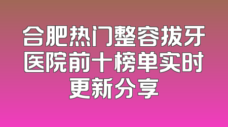 合肥热门整容拔牙医院前十榜单实时更新分享