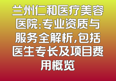 兰州仁和医疗美容医院：专业资质与服务全解析，包括医生专长及项目费用概览