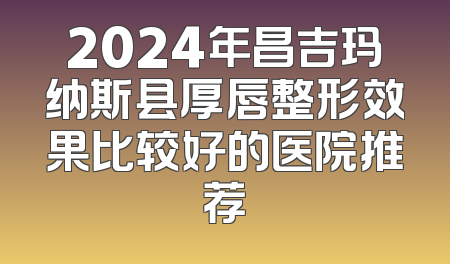2024年昌吉玛纳斯县厚唇整形效果比较好的医院推荐