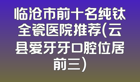 临沧市前十名纯钛全瓷医院推荐（云县爱牙牙口腔位居前三）