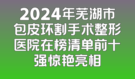 2024年芜湖市包皮环割手术整形医院在榜清单前十强惊艳亮相