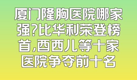 厦门隆胸医院哪家强？比华利荣登榜首，酉西儿等十家医院争夺前十名