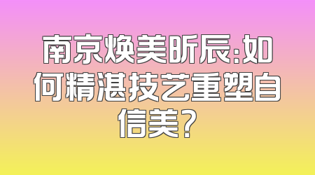 南京焕美昕辰：如何精湛技艺重塑自信美？