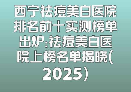 西宁祛痘美白医院排名前十实测榜单出炉：祛痘美白医院上榜名单揭晓（2025）